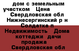 дом с земельным участком › Цена ­ 800 000 - Свердловская обл., Нижнесергинский р-н, Солдатка п. Недвижимость » Дома, коттеджи, дачи продажа   . Свердловская обл.